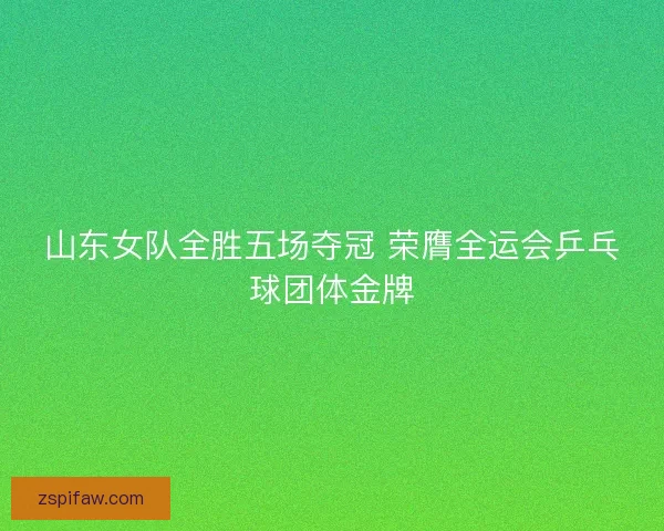 山东女队全胜五场夺冠 荣膺全运会乒乓球团体金牌