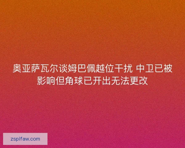 奥亚萨瓦尔谈姆巴佩越位干扰 中卫已被影响但角球已开出无法更改